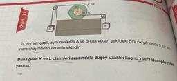 Örnek-21
K
2r
2 tur
BA
Fizik
2r ve r yarıçaplı, aynı merkezli A ve B kasnakları şekildeki gibi ok yönünde 2 tur dö-
nerek kaymadan ilerletilmektedir.
FIZI
Buna göre K ve L cisimleri arasındaki düşey uzaklık kaç ar olur? Hesaplayarak
yazınız.