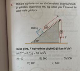 4.
Makara ağırlıklarının ve sürtünmelerin önemsenmedi-
ği şekildeki düzenekte 100 kg kütleli yük F kuvveti ile
sabit hızla çekiliyor.
100 kg
37°
D) 400
Buna göre, F kuvvetinin büyüklüğü kaç N'dir?
(sin37° = 0,6; g = 10 m/s²)
A) 100
B) 200
F
E) 500
C) 300