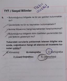 9.
TYT/ Sosyal Bilimler
SIKLOT
açıkla!
- Bulunduğunuz bölgede ne tür yer şekilleri bulunmakta-
Çevrenizde ne tür su kaynakları bulunmaktadır?
Isınma ihtiyacınızı hangi kaynaklardan karşılıyorsunuz?
Bulunduğunuz bölgenin iklim özellikleri çevrenizden bü-
yük farklılık gösteriyor mu?
Yukarıdaki sorularla yoklanmak istenen bilgiler ara-
sında, coğrafyanın hangi alt alanına ait inceleme ko-
nulan yoktur?
A) Klimatoloji
St-Hidrografya
D) Enegi Goğrafyası
C) Kartografya
E) Jeomorfoloji