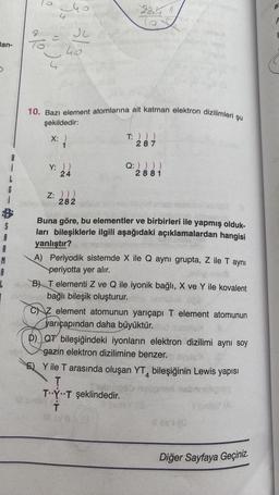 lan-
5
G
S
A
A
M
A
L
oyo
Ju
4
240
4
313
10. Bazı element atomlarına ait katman elektron dizilimleri şu
şekildedir:
X: )
{
Y: ))
24
2241
65
Z: )))
282
il sinis
T: ) ) )
287
Q: ) ) ) )
2881
Buna göre, bu elementler ve birbirleri ile yapmış olduk-
ları bileşiklerle ilgili aşağıdaki açıklamalardan hangisi
yanlıştır?
A) Periyodik sistemde X ile Q aynı grupta, Z ile T aynı
periyotta yer alır.
B) T elementi Z ve Q ile iyonik bağlı, X ve Y ile kovalent
bağlı bileşik oluşturur.
CZ element atomunun yarıçapı T element atomunun
yarıçapından daha büyüktür.
D) QT bileşiğindeki iyonların elektron dizilimi aynı soy
gazin elektron dizilimine benzer.
E) Y ile T arasında oluşan YT bileşiğinin Lewis yapısı
T
TY T şeklindedir.
T
#EYES
#ovi (0
Diğer Sayfaya Geçiniz.
a
P