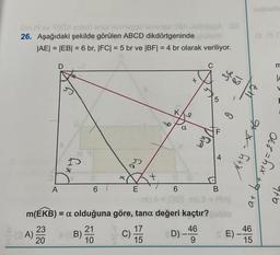 @lu
OHJ9v30X
26. Aşağıdaki şekilde görülen ABCD dikdörtgeninde
|AE| = |EB| = 6 br, |FC| = 5 br ve |BF| = 4 br olarak veriliyor.
(A)
A
23
20
D
D
X
(B)
x
21
10
by
E
C)
155
+
17
9
m(EKB) = a olduğuna göre, tana değeri kaçtır?
(O
6
918
+
D) -
bty
C
46
9
5
4
B
36
81
G
SE)
x+y=x6
at
46
15
m
|A
Oct=h+x++
ath