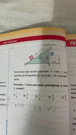 Basit Makineler
düşey F₁
tünmesi
a göre;
yüktür.
çüktür
AYDIN YAYINLARI
7.
Sürtünmesiz eğik düzlem üzerindeki X cismi, Y cism
şekildeki gibi dengededir. KL uzunluğu, LM uzunluğunu
katıdır.
A)
1
Buna göre, Y cismi yere kadar çekildiğinde X cismik Sabit
h yükselir?
zene
sağla
Bun
I.
6
B)
x=24
I start Vi pu
M
C)
yer
3
D)
9/1/201
TE:
7.36 = 4.2
yar
A)