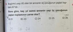 27
9. Bugünkü yaşı 45 olan bir annenin üç çocuğunun yaşları top-
lamı 67'dir.
1
Buna göre, kaç yıl sonra annenin yaşı üç çocuğunun
yaşları toplamının yarısı olur?
A) 21
B) 23
C) 24
32 34
D) 25
190
E) 26
1