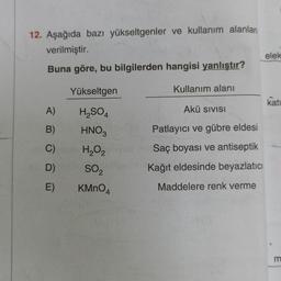 12. Aşağıda bazı yükseltgenler ve kullanım alanları
verilmiştir.
Buna göre, bu bilgilerden hangisi yanlıştır?
A)
B)
C)
D)
E)
Yükseltgen
H₂SO4
HNO3
H₂O₂2
SO₂
KMnO4
Kullanım alanı
Akü SIVISI
Patlayıcı ve gübre eldesi
Saç boyası ve antiseptik
Kağıt eldesinde beyazlatıcı
Maddelere renk verme
elek
katı
m