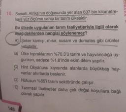 10. Somali, Afrika'nın doğusunda yer alan 637 bin kilometre-
kare yüz ölçüme sahip bir tarım ülkesidir.
Bu ülkede uygulanan tarım faaliyetleriyle ilgili olarak
aşağıdakilerden hangisi söylenemez?
A)) Şeker kamışı, mısır, susam ve domates gibi ürünler
yetiştirilir.
B) Ülke topraklarının %70.3'ü tarım ve hayvancılığa uy-
gunken, sadece %1.8'inde ekim dikim yapılır.
C) Hint Okyanusu kıyısında alanlarda büyükbaş hay-
vanlar ahırlarda beslenir.
D) Nüfusun %65'i tarım sektöründe çalışır.
E) Tarımsal faaliyetler daha çok doğal koşullara bağlı
olarak yapılır.
148
CINIAVA