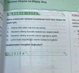 Serbest Düşme ve Düşey Atış
ÖRNEK SORU
Hava ortamında serbest bırakılarak limit hıza ulaşan bir
cisim için,
L Cisme etki eden net kuvvet sıfırdır.
II. Havanın direnç kuvveti maksimum değerindedir.
III. Havanın direnç kuvveti cismin ağırlığına eşittir.
IV. Limit hızın büyüklüğü cismin kütlesine bağlıdır.
yargılarından hangileri doğrudur?
\\ ÇÖZÜM
lem
YUKA
Hava din
seklikte
reketine
Br
ill
S