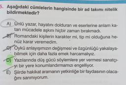 5. Aşağıdaki cümlelerin hangisinde bir ad takımı nitelik
bildirmektedir?
A) Ünlü yazar, hayatını dolduran ve eserlerine anlam ka-
tan mücadele aşkını hiçbir zaman bırakmadı.
B) Romandaki kişilerin karakter mi, tip mi olduğuna he-
nüz karar veremedim.
C) Öykü anlayışımızın değişmesi ve özgünlüğü yakalaya-
bilmek için daha fazla emek harcamalıyız.
D) Yazılarında düş gücü söylemlere yer vermesi sanatçı-
yı bir yere konumlandırmamızı engelliyor.
E) Şiirde hakikat aramanın yetkinliğe bir faydasının olaca-
ğını sanmıyorum.