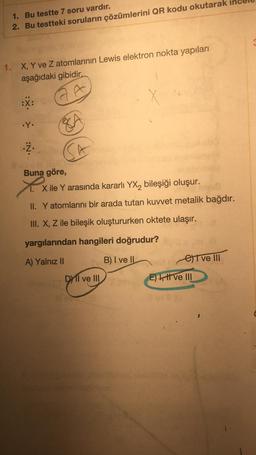 1. Bu testte 7 soru vardır.
2. Bu testteki soruların çözümlerini QR kodu okutarak
1. X, Y ve Z atomlarının Lewis elektron nokta yapıları
aşağıdaki gibidir.
GA
.Y.
.Ż.
SA
Buna göre,
X
X ile Y arasında kararlı YX₂ bileşiği oluşur.
II. Y atomlarını bir arada tutan kuvvet metalik bağdır.
III. X, Z ile bileşik oluştururken oktete ulaşır.
yargılarından hangileri doğrudur?
A) Yalnız II
B) I ve II
DI ve III
e) ve III
E) , t ve III