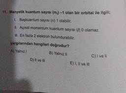 11. Manyetik kuantum sayısı (m) -1 olan bir orbital ile ilgili;
1. Başkuantum sayısı (n) 1 olabilir.
II. Açısal momentum kuantum sayısı ( 0 olamaz.
III. En fazla 2 elektron bulundurabilir.
yargılarından hangileri doğrudur?
A) Yalnız I
B) Yalnız II
D) II ve III
E) I, II ve III
C) I ve ll