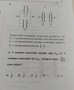 li
i
18.
X.
oranı kaçtır?
-100
A) 1/1
C-E
THE
Özdeş metal levhalardan oluşturulan şekilde K, L ve
K', L' kondansatörlerinin levhaları arasında hava vardır.
K, L kondansatörlerinin levhaları arasındaki uzaklık d,
K', L' kondansatörlerininki dedir.
B) 1/1
DE
X, Y noktaları arasındaki eşdeğer sığa Cxy, X¹, Y'
noktaları arasındaki de Cx'y' olduğuna göre, Cx¹y
CXY
DE
Y'
c) 1/1/12 D) 1
E) 2