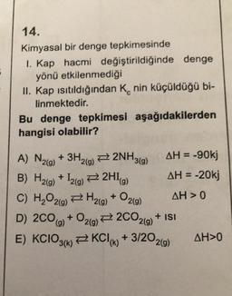 14.
Kimyasal bir denge tepkimesinde
1. Kap hacmi değiştirildiğinde denge
yönü etkilenmediği
II. Kap ısıtıldığından Knin küçüldüğü bi-
linmektedir.
Bu denge tepkimesi aşağıdakilerden
hangisi olabilir?
A) N2(g) + 3H2(g)2NH3(g)
B) H₂(g) + 12(g) → 2H1
(g)
C) H₂O2(g) → H₂(g)
+
AH = -90kj
AH = -20kj
AH> 0
02(9)
D) 2CO(g) +
O2(g)
+ O2(g) → 2CO2(g)
E) KCIO3(k) KCI(k) + 3/202(g)
+ ISI
AH>0