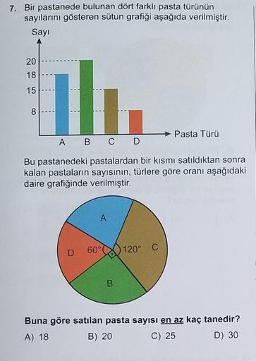 7. Bir pastanede bulunan dört farklı pasta türünün
sayılarını gösteren sütun grafiği aşağıda verilmiştir.
Sayı
20
18
15
h
A B C D
Bu pastanedeki pastalardan bir kısmı satıldıktan sonra
kalan pastaların sayısının, türlere göre oranı aşağıdaki
daire grafiğin