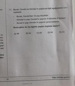 in
tu-
5nü-
1 bi-
nde
yesi
ses
ıfıra
dön-
11
11. Burak, Cevdet ve Dündar'ın yaşlarıyla ilgili aşağıdakiler bilin-
mektedir.
Burak, Cevdet'ten 12 yaş büyüktür.
Dündar'ın yaşı Cevdet'in yaşının 4 katından 6 fazladır.
Burak'ın yaşı Dündar'ın yaşının yarısı kadardır.
Buna göre, bu üç kişinin yaşları toplamı kaçtır?
@
6
e
A) 48
B) 54
C) 62
D) 64
E) 72
Diğer sayfaya geçiniz.