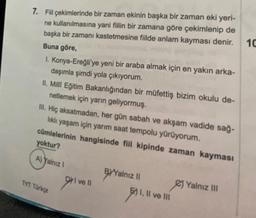 7. Fiil çekimlerinde bir zaman ekinin başka bir zaman eki yeri-
ne kullanılmasına yani fiilin bir zamana göre çekimlenip de
başka bir zamanı kastetmesine fiilde anlam kayması denir.
Buna göre,
I. Konya-Ereğli'ye yeni bir araba almak için en yakın arka-
daşımla şimdi yola çıkıyorum.
II. Milli Eğitim Bakanlığından bir müfettiş bizim okulu de-
netlemek için yarın geliyormuş.
III. Hiç aksatmadan, her gün sabah ve akşam vadide sağ-
lıklı yaşam için yarım saat tempolu yürüyorum.
cümlelerinin hangisinde fiil kipinde zaman kayması
yoktur?
A) Yalnız I
TYT Türkçe
DI ve ll
911
BYYalnız II
11.
E) I, II ve III
Yalnız III
10