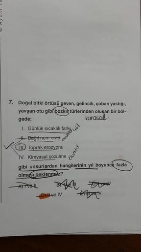 7. Doğal bitki örtüsü geven, gelincik, çoban yastığı,
yavşan otu gibi bozkın türlerinden oluşan bir böl-
gede;
karasal
I. Günlük sıcaklık fark
J. Bağıt nemorani
III Toprak erozyonu
TV. Kimyasal çözülme
gibi unsurlardan hangilerinin yıl boyunca fazla
olması