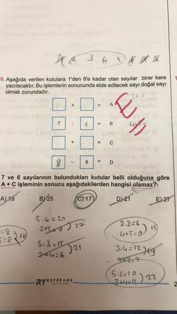 ME
3.45** *
0. Aşağıda verilen kutulara 1'den 8'e kadar olan sayılar birer kere
yazılacaktır. Bu işlemlerin sonucunda elde edilecek sayı doğal sayı
olmak zorundadır.
201
-=8-16
BY25
7
X
:
+
RYR
—
4
5.4=6
3+5=4) 27
5+3=15521
244=6
REFERANS
YAYINLARI
8
7 ve 6 sayılarının bulundukları kutular belli olduğuna göre
A + C işleminin sonucu aşağıdakilerden hangisi olamaz?
A) 19
C) 17
D) 21
=
6
11
A
B
C
why
D
E) 27
(+5=9)
3₁4=12719
5+2=7
15)
5.2=12) 22
3+4=12
2