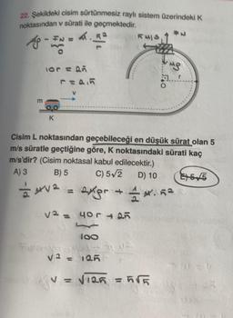 22. Şekildeki cisim sürtünmesiz raylı sistem üzerindeki K
noktasından v sürati ile geçmektedir.
m
FN =
lor = Q
K
v² = 40r +25
2
100
KMIS
Cisim L noktasından geçebileceği en düşük sürat olan 5
m/s süratle geçtiğine göre, K noktasındaki sürati kaç
m/s'dir? (Cisim noktasal kabul edilecektir.)
B) 5
A) 3
C) 5√2 D) 10
V² = 125
= 4√² = expr +14.5²
VE
Po
#N
V = √125 = 5√5
MP
E5/5
FANA