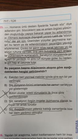 TYT/ TÜR
25. ---- Homeros ünlü destanı İlyada'da "kanatlı söz" diye
adlandırır şiiri. Sözcüklerin ses ve anlam örgüsü yönün-
den oluşturduğu yapıya bakarak yapar bu adlandırma-
yi. Osmanlı tezkirecisi (biyografi yazarı) Latifi de "sözün
ruhu" der şiir için. Üzerinden yüzyıllar geçmesine kar-
şın bu tanım ya da adlandırmaların geçerliğini yitirdiği
söylenemez. Çünkü bir şairin söze kanat takması ya da
sözün ruhuna varması, ona yeni buluşlarla yeni anlam-
lar yüklemesiyle açıklanabilir. Sanatçının dünyasında şiir
apayrı bir yerdedir. O; şiire ruh dünyası gizler, bu neden-
le şiiri hep el üstünde tutar.
Bu parçanın başına düşüncenin akışına göre aşağı-
dakilerden hangisi getirilmelidir?
A) Eskiden beri yazınsal metinler içinde şiire ayrı bir yer
verilmiştir
B) Şiir, dünyanın özünü anlamada her zaman sanatçıya
yol göstermiştir
Bütün uluslar, edebî dünyalarını ilk önce şiirle
şekillendirmiştir
D) Şiir, sanatçının özgün imgeler bulmasına olanak ta-
niyan bir anlatı türüdür
E) Şiir, duygularımızın yetersiz kaldığı zamanlarda bize
her daim yardımcı olmuştur
26. Yapılan bir araştırma, kalori kısıtlamasının hem bir insa-
nin ne kadar yasayacağını hem de ne kadar süre sağlıklı
SUPARA