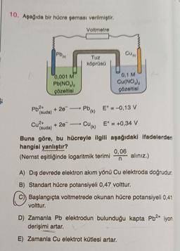 10. Aşağıda bir hücre şeması verilmiştir.
Voltmetre
Pb²+
(suda)
Cu²+
0,001 M
Pb(NO₂)₂
çözeltisi
Pb(k) E = -0,13 V
Cu(k) E° = +0,34 V
Buna göre, bu hücreyle ilgili aşağıdaki ifadelerden
hangisi yanlıştır?
(Nernst eşitliğinde logaritmik terimi
(suda)
+2e
+ 2e
Tuz
köprüsü
-
Cu
0,1 M
Cu(NO3)2
çözeltisi
0,06
n
alınız.)
A) Dış devrede elektron akım yönü Cu elektroda doğrudur.
B) Standart hücre potansiyeli 0,47 volttur.
C)) Başlangıçta voltmetrede okunan hücre potansiyeli 0,41
volttur.
D) Zamanla Pb elektrodun bulunduğu kapta Pb²+ iyon
derişimi artar.
E) Zamanla Cu elektrot kütlesi artar.