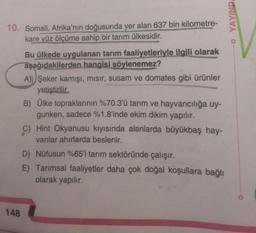 10. Somali, Afrika'nın doğusunda yer alan 637 bin kilometre-
kare yüz ölçüme sahip bir tarım ülkesidir.
148
Bu ülkede uygulanan tarım faaliyetleriyle ilgili olarak
aşağıdakilerden hangisi söylenemez?
A) Şeker kamışı, mısır, susam ve domates gibi ürünler
yetiştirilir.
B) Ülke topraklarının %70.3'ü tarım ve hayvancılığa uy-
gunken, sadece %1.8'inde ekim dikim yapılır.
C) Hint Okyanusu kıyısında alanlarda büyükbaş hay-
vanlar ahırlarda beslenir.
D) Nüfusun %65'i tarım sektöründe çalışır.
E) Tarımsal faaliyetler daha çok doğal koşullara bağlı
olarak yapılır.
YAYINDA