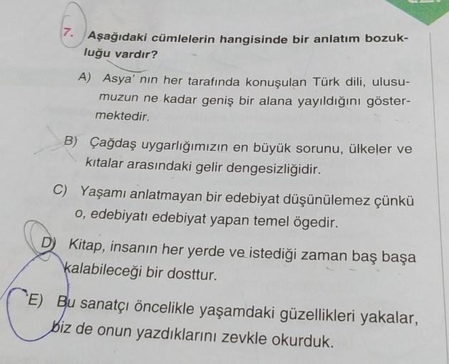 7. Aşağıdaki cümlelerin hangisinde bir anlatım bozuk-
luğu vardır?
A) Asya' nın her tarafında konuşulan Türk dili, ulusu-
muzun ne kadar geniş bir alana yayıldığını göster-
mektedir.
B) Çağdaş uygarlığımızın en büyük sorunu, ülkeler ve
kıtalar arasındaki g