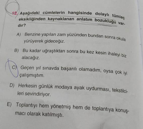 12. Aşağıdaki cümlelerin hangisinde dolaylı tümleç
eksikliğinden kaynaklanan anlatım bozukluğu var-
dır?
A) Benzine yapılan zam yüzünden bundan sonra okula
yürüyerek gideceğiz.
B) Bu kadar uğraştıktan sonra bu kez kesin ihaleyi biz
alacağız.
Geçen yıl sına