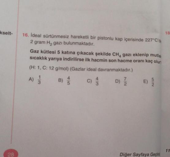 kselt-
28
16. İdeal sürtünmesiz hareketli bir pistonlu kap içerisinde 227°C'de
2 gram H₂ gazı bulunmaktadır.
Gaz kütlesi 5 katına çıkacak şekilde CH₁ gazı eklenip mutlak
sıcaklık yarıya indirilirse ilk hacmin son hacme oranı kaç olur
(H: 1, C: 12 g/mol) (G