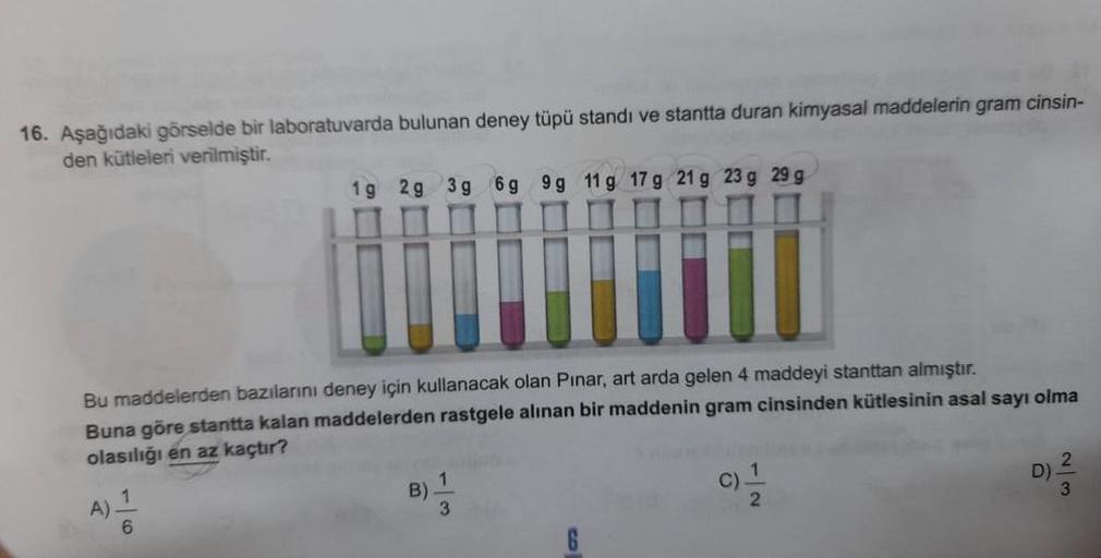 16. Aşağıdaki görselde bir laboratuvarda bulunan deney tüpü standı ve stantta duran kimyasal maddelerin gram cinsin-
den kütleleri verilmiştir.
Bu maddelerden bazılarını deney için kullanacak olan Pinar, art arda gelen 4 maddeyi stanttan almıştır.
Buna gör