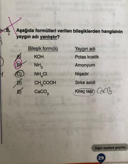 sot
H
Aşağıda formülleri verilen bileşiklerden hangisinin
yaygın adı yanlıştır?
(C)
Bileşik formülü
KOH
NH3
NHẠC
CH₂COOH
CaCO3
Yaygın adı
Potas kostik
Amonyum
Nişadır
Sirke asidi
Kireç taşı CaCO
Diğer sayfaya geçiniz.
29