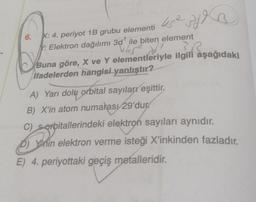 6.
45² of
X: 4. periyot 1B grubu elementi
Y: Elektron dağılımı 3d¹ ile biten element
5452
}
Ja
Buna göre, X ve Y elementleriyle ilgili aşağıdaki
ifadelerden hangisi yanlıştır?
A) Yarı dolu orbital sayıları eşittir.
B) X'in atom numarası 29'dur
C) Serbitallerindeki elektron sayıları aynıdır.
3
D) Ynin elektron verme isteği X'inkinden fazladır.
E) 4. periyottaki geçiş metalleridir.