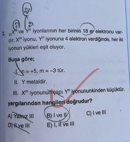 2.
5Xm
ve Yn iyonlarının her birinin 18 er elektronu var-
dır. Xm iyonu, Yn iyonuna 4 elektron verdiğinde, her iki
iyonun yükleri eşit oluyor.
Buna göre;
= +5, m = -3 tür.
II. Y metaldir.
III. Xm iyonunun çapı Y iyonununkinden küçüktür.
yargılarından hangileri doğrudur?
A) Yatriz III
Dve III
B) I ve II
E) I, II ve III
C) I ve III