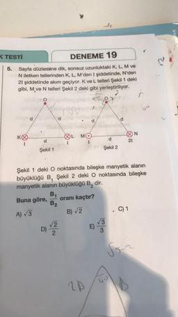 K TESTİ
DENEME 19
5. Sayfa düzlemine dik, sonsuz uzunluktaki K, L, M ve
N iletken tellerinden K, L, M'den I şiddetinde, N'den
21 şiddetinde akım geçiyor. K ve L telleri Şekil 1 deki
gibi, M ve N telleri Şekil 2 deki gibi yerleştiriliyor.
O
KO
I
Şekil 1
de hell
D)
B₁
B₂
OL MO
I
√√2
2
d
20
stabli
d
Şekil 2
Şekil 1 deki O noktasında bileşke manyetik alanın
büyüklüğü B, Şekil 2 deki O noktasında bileşke
manyetik alanın büyüklüğü B, dir.
Buna göre,
oranı kaçtır?
A) √3
B)√2
√√3
3
21
. C) 1
N
Son
60