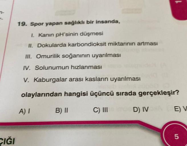 7-
T-
CIĞI
19. Spor yapan sağlıklı bir insanda,
I. Kanın pH'sinin düşmesi
II. Dokularda karbondioksit miktarının artması
III. Omurilik soğanının uyarılması
IV. Solunumun hızlanması
V. Kaburgalar arası kasların uyarılması
olaylarından hangisi üçüncü sırada 