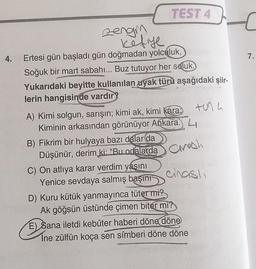 4.
zengim
kefiye
Ertesi gün başladı gün doğmadan yolculuk,
Soğuk bir mart sabahı... Buz tutuyor her soluk.
Yukarıdaki beyitte kullanılan uyak türü aşağıdaki şiir-
lerin hangisinde vardır?
TEST 4
B) Fikrim bir hulyaya bazı dalar da
Düşünür, derim ki: "Bu odalarda
A) Kimi solgun, sarışın; kimi ak, kimi kara
Kiminin arkasından görünüyor Ankara. L
h
C) On atlıya karar verdim yaşını
Yenice sevdaya salmış başını
tuna
cinasli
D) Kuru kütük yanmayınca tüter mi?
Ak göğsün üstünde çimen biter mi?
E) Sana iletdi kebûter haberi döne döne
Ine zülfün koça sen sîmberi döne döne
€
7.