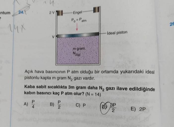 intum
P
24.
VMX
2V
A)
P
4
Açık hava basıncının P atm olduğu bir ortamda yukarıdaki ideal
pistonlu kapta m gram N₂ gazı vardır.
Engel-
Po = Patm.
Kaba sabit sıcaklıkta 3m gram daha N₂ gazı ilave edildiğinde
kabın basıncı kaç P atm olur? (N = 14)
C) Py
B)
m