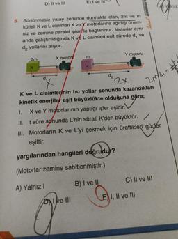 2m
D) II ve III
K
5. Sürtünmesiz
yatay zeminde durmakta olan, 2m ve m
kütleli K ve L cisimleri X ve Y motorlarına ağırlığı önem-
siz ve zemine paralel ipler ile bağlanıyor. Motorlar aynı
anda çalıştırıldığında K ve L cisimleri eşit sürede d, ve
da yollarını alıyor.
X motoru
E) I ve III
a
DI ve III
m
d₂
Y motoru
2x
Ideal Te
K ve L cisimlerinin bu yollar sonunda kazandıkları
kinetik enerjiler eşit büyüklükte olduğuna göre;
1.
X ve Y motorlarının yaptığı işler eşittir.
II. t süre sonunda L'nin sürati K'den büyüktür./
III. Motorların K ve L'yi çekmek için ürettikleri güçler
eşittir.
yargılarından hangileri doğrudur?
(Motorlar zemine sabitlenmiştir.)
A) Yalnız I
B) I ve II
EI, II ve III
20/4₁ = 2
C) II ve III
A Yalnız