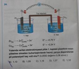 24.
Zn
Zn(k)
-
25°C
0,05 M
Zn(NO3)₂
1. kap
00000001
Zn²+
(suda)
Cu²+
E° = +0,76 V
E° = -0,34 V
Cu(k)
Yukarıda verilen elektrokimyasal pilde 1. kaptaki çözeltinin suyu
çökelme olmadan buharlaştırılarak hacmi yarıya düşürülürse
pil potansiyeli kaç volt olur? (0,0592 değerini 0,06 alınız.)
E) 1,12
A) 1,13 B) 1,09
D) 1,07
C) 1,16
+ 2e¯
(suda)
V
+ 2e¯
10
Tuz köprüsü
25°C
1 M
Cu(NO3)2
2. kap
CU (K)