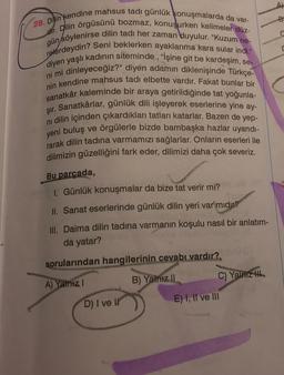 28. Dilin kendine mahsus tadı günlük konuşmalarda da var-
gün söylenirse dilin tadı her zaman duyulur. "Kuzum ne-
dir. Dilin örgüsünü bozmaz, konuşurken kelimeler düz-
relerdeydin? Seni beklerken ayaklarıma kara sular indi."
diyen yaşlı kadının siteminde, "İşine git be kardeşim, se-
ni mi dinleyeceğiz?" diyen adamın diklenişinde Türkçe-
nin kendine mahsus tadi elbette vardır. Fakat bunlar bir
sanatkâr kaleminde bir araya getirildiğinde tat yoğunla-
Şır. Sanatkârlar, günlük dili işleyerek eserlerine yine ay-
ni dilin içinden çıkardıkları tatları katarlar. Bazen de yep-
yeni buluş ve örgülerle bizde bambaşka hazlar uyandı-
rarak dilin tadına varmamızı sağlarlar. Onların eserleri ile
dilimizin güzelliğini fark eder, dilimizi daha çok severiz.
Bu parçada,
1. Günlük konuşmalar da bize tat verir mi?
II. Sanat eserlerinde günlük dilin yeri var mıdır?
III. Daima dilin tadına varmanın koşulu nasıl bir anlatım-
ntains
da yatar?
sorularından hangilerinin cevabı vardır?
A) Yalnız I
B) Yalnız II
D) I ve Il
C) Yalnız H
E) I, II ve III
B
C