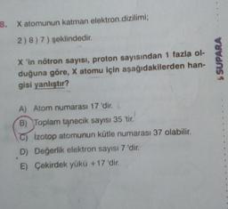 8. X atomunun katman elektron.dizilimi;
2)8) 7) şeklindedir.
X 'in nötron sayısı, proton sayısından 1 fazla ol-
duğuna göre, X atomu için aşağıdakilerden han-
gisi yanlıştır?
A) Atom numarası 17 'dir.
B) Toplam tanecik sayısı 35 'tir.
izotop atomunun kütle numarası 37 olabilir.
D) Değerlik elektron sayısı 7 'dir.
E) Çekirdek yükü +17 'dir.
$SUPARA