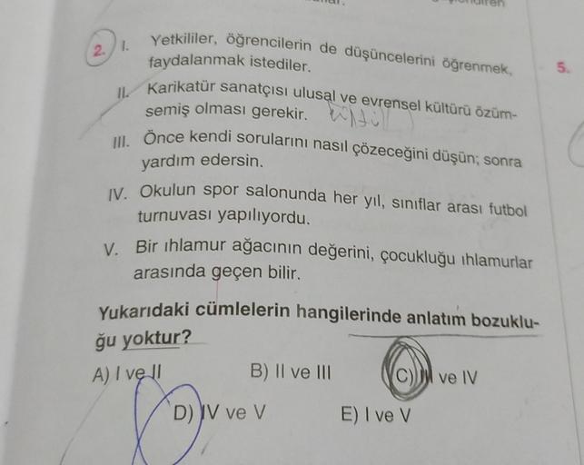 2.1.
Yetkililer, öğrencilerin de düşüncelerini öğrenmek,
faydalanmak istediler.
II Karikatür sanatçısı ulusal ve evrensel kültürü özüm-
semiş olması gerekir.
III. Önce kendi sorularını nasıl çözeceğini düşün; sonra
yardım edersin.
IV. Okulun spor salonunda