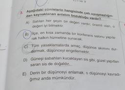 e V
3. Aşağıdaki cümlelerin hangisinde çatı uyuşmazlığın-
dan kaynaklanan anlatım bozukluğu vardır?
A) Satılan her şeyin bir değeri vardır; önemli olan, o
değeri iyi bilmektir.
(B) Ilçe, en kısa zamanda bir konferans salonu yapıla-
rak halkın hizmetine sunacak.
C) Tüm yasaklamalarda amaç, düşünce akımını dur-
durmak, düşünceyi engellemektir.
D) Güneşi sabahları kucaklayan sis gibi, güzel yapıtları
saran sis de doğaldır.
E) Derin bir düşünceyi anlamak, o düşünceyi kavradı-
ğımız anda mümkündür.