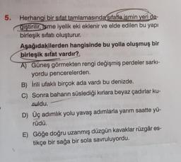 5.
Herhangi bir sifat tamlamasında sıfatla ismin yeri de-
giştirilir, isme iyelik eki eklenir ve elde edilen bu yapı
birleşik sıfatı oluşturur.
Aşağıdakilerden hangisinde bu yolla oluşmuş bir
birleşik sıfat vardır?
A) Güneş görmekten rengi değişmiş perdeler sarki-
yordu pencerelerden.
B) İrili ufaklı birçok ada vardı bu denizde.
C) Sonra baharın süslediği kırlara beyaz çadırlar ku-
ruldu.
D) Üç adımlık yolu yavaş adımlarla yarım saatte yü-
rüdü.
E) Göğe doğru uzanmış düzgün kavaklar rüzgâr es-
tikçe bir sağa bir sola savruluyordu.