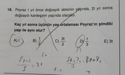 18. Poyraz t yıl önce doğsaydı abisinin yaşında, 2t yıl sonra
doğsaydı kardeşinin yaşında olacaktı.
Kaç yıl sonra üçünün yaş ortalaması Poyraz'ın şimdiki
yaşı ile aynı olur?
A) t
Šter
3
B)
(a
- 27
3t
C) 210
2
fix
D)
J
co/.
SA+²₂=2x+8₂
E) 3t