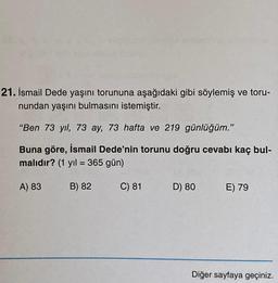 21. İsmail Dede yaşını torununa aşağıdaki gibi söylemiş ve toru-
nundan yaşını bulmasını istemiştir.
"Ben 73 yıl, 73 ay, 73 hafta ve 219 günlüğüm."
Buna göre, İsmail Dede'nin torunu doğru cevabı kaç bul-
malıdır? (1 yıl = 365 gün)
A) 83
B) 82
C) 81
D) 80
E) 79
Diğer sayfaya geçiniz.