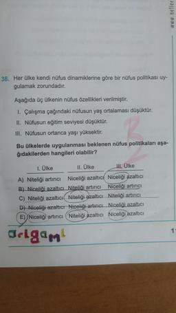 38. Her ülke kendi nüfus dinamiklerine göre bir nüfus politikası uy-
gulamak zorundadır.
Aşağıda üç ülkenin nüfus özellikleri verilmiştir.
1. Çalışma çağındaki nüfusun yaş ortalaması düşüktür.
II. Nüfusun eğitim seviyesi düşüktür.
III. Nüfusun ortanca yaşı yüksektir.
Bu ülkelerde uygulanması beklenen nüfus politikaları aşa-
ğıdakilerden hangileri olabilir?
1. Ülke
II. Ülke
Niceliği azaltıcı
A) Niteliği artırıcı
B) Niceliği azaltıcı
Niteliği artırıcı
C) Niteliği azaltıcı
Niteliği azaltıcı
D) Niceliği azaltıcı Niceliği artırıcı
E) Niceliği artırıcı Niteliği azaltıcı
Origami
II. Ülke
Niceliği azaltıcı
Niceliği artırıcı
Niteliği artırıcı
Niceliği azaltıcı
Niceliği azaltıcı
www.netler
1-