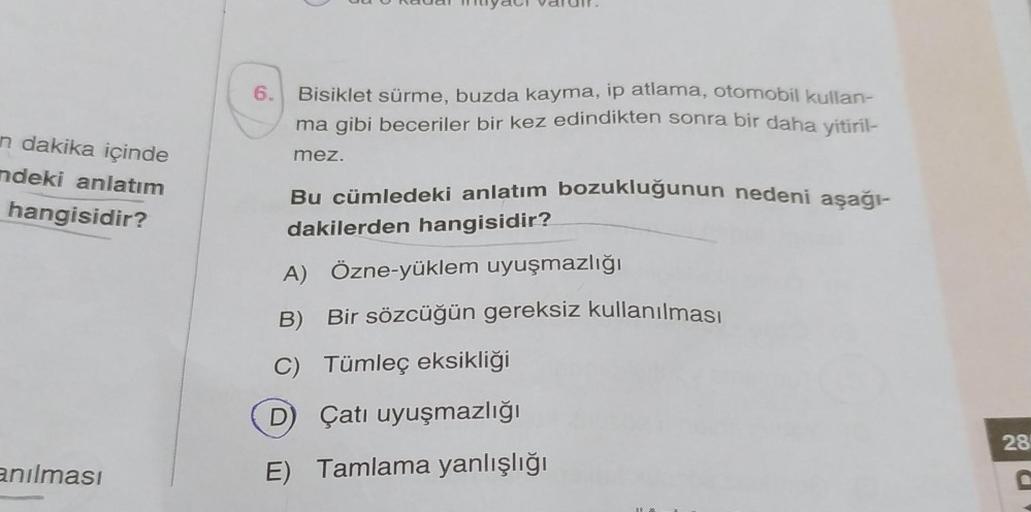 n dakika içinde
ndeki anlatım
hangisidir?
anılması
6. Bisiklet sürme, buzda kayma, ip atlama, otomobil kullan-
ma gibi beceriler bir kez edindikten sonra bir daha yitiril-
mez.
Bu cümledeki anlatım bozukluğunun nedeni aşağı-
dakilerden hangisidir?
A) Özne-