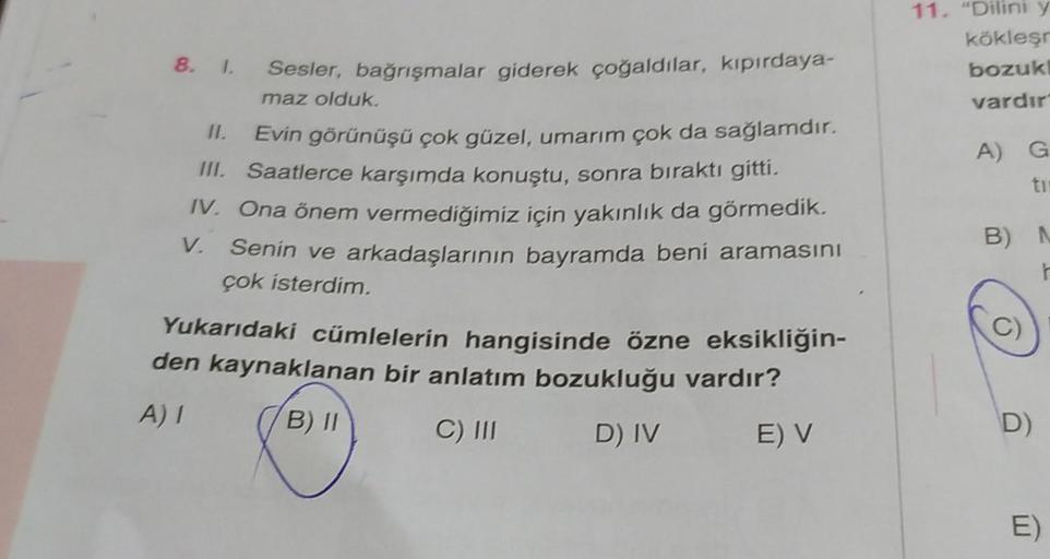 8. 1. Sesler, bağrışmalar giderek çoğaldılar, kıpırdaya-
maz olduk.
11.
Evin görünüşü çok güzel, umarım çok da sağlamdır.
III. Saatlerce karşımda konuştu, sonra bıraktı gitti.
IV. Ona önem vermediğimiz için yakınlık da görmedik.
V. Senin ve arkadaşlarının