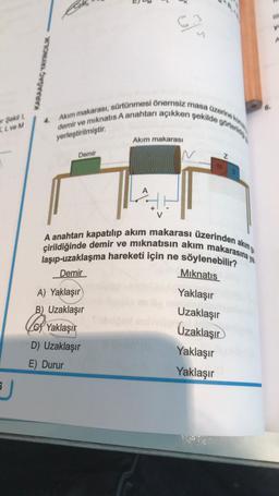 er Şekil 1,
KL ve M
J
KARAAĞAÇ YAYINCILIK
Akım makarası, sürtünmesi önemsiz masa üzerine konu
demir ve mıknatıs A anahtarı açıkken şekilde görteridi
yerleştirilmiştir.
Demir
6.3
9
A) Yaklaşır
B) Uzaklaşır
Akım makarası
A
Yaklaşır
D) Uzaklaşır
E) Durur
N
N
A anahtarı kapatılıp akım makarası üzerinden akım g
çirildiğinde demir ve mıknatısın akım makarasına yak
Z
laşıp-uzaklaşma hareketi için ne söylenebilir?
Demir
Mıknatıs
Yaklaşır
Uzaklaşır
Uzaklaşır
Yaklaşır
Yaklaşır