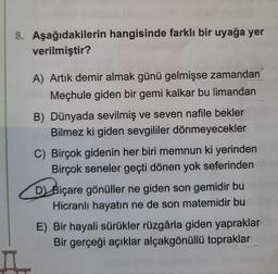 8. Aşağıdakilerin hangisinde farklı bir uyağa yer
verilmiştir?
A) Artık demir almak günü gelmişse zamandan
Meçhule giden bir gemi kalkar bu limandan
B) Dünyada sevilmiş ve seven nafile bekler
Bilmez ki giden sevgililer dönmeyecekler
C) Birçok gidenin her biri memnun ki yerinden
Birçok seneler geçti dönen yok seferinden
D) Biçare gönüller ne giden son gemidir bu
Hicranlı hayatın ne de son matemidir bu
E) Bir hayali sürükler rüzgârla giden yapraklar
Bir gerçeği açıklar alçakgönüllü topraklar