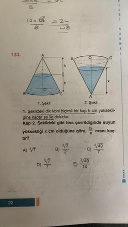 133.
32
g
120€ = 24
8
B
A
A) 3√/7
TO
3√7
D) 31/72
C
B)
1. Şekil
1. Şekildeki dik koni biçimli bir kap h cm yüksekli-
ğine kadar su ile doludur.
Kap 2. Şekildeki gibi ters çevrildiğinde suyun
yüksekliği x cm olduğuna göre,
oranı kaç-
tır?
B
3√7
2
O
E)
A
2. Şekil
C)
3/49
14
3/49
7
1
S
A
R
----